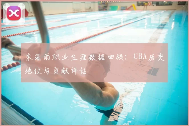 朱芳雨职业生涯数据回顾：CBA历史地位与贡献评估