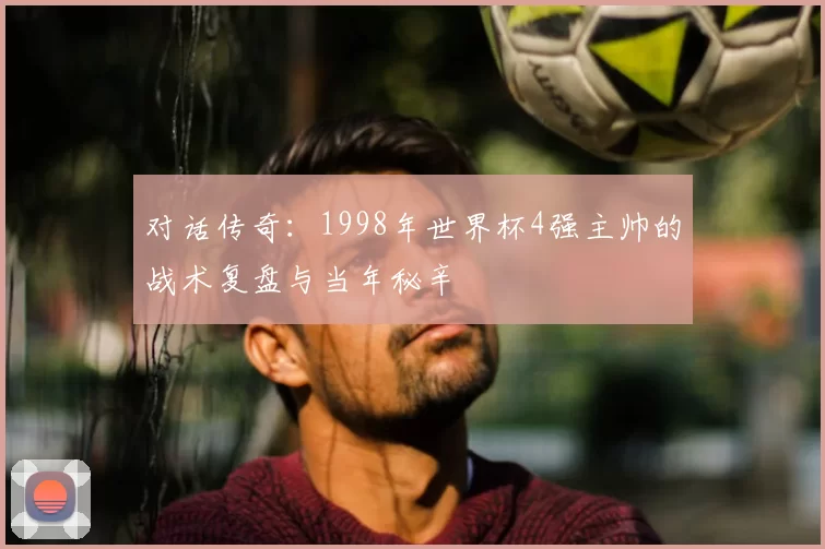 对话传奇：1998年世界杯4强主帅的战术复盘与当年秘辛
