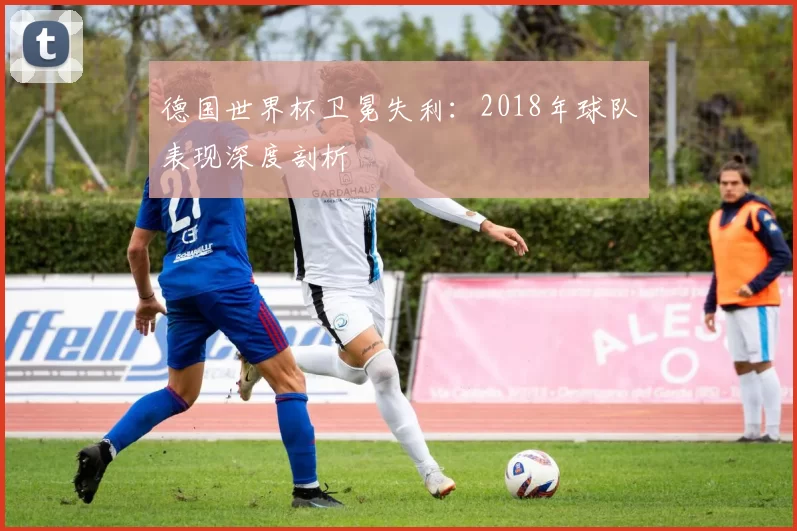 德国世界杯卫冕失利：2018年球队表现深度剖析