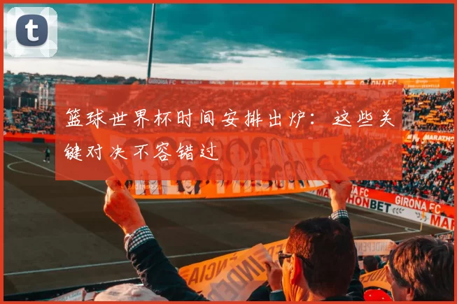 篮球世界杯时间安排出炉:这些关键对决不容错过