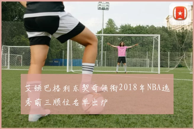 艾顿巴格利东契奇领衔2018年NBA选秀前三顺位名单出炉