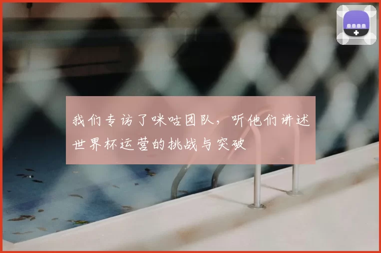 我们专访了咪咕团队，听他们讲述世界杯运营的挑战与突破