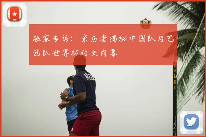 独家专访：亲历者揭秘中国队与巴西队世界杯对决内幕