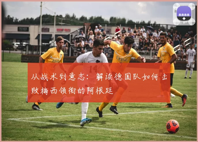 从战术到意志:解读德国队如何击败梅西领衔的阿根廷