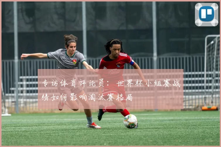 专访体育评论员:世界杯小组赛战绩如何影响淘汰赛格局