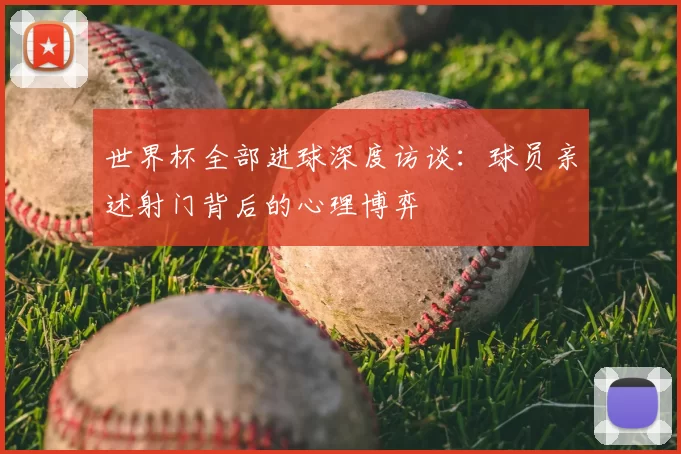 世界杯全部进球深度访谈:球员亲述射门背后的心理博弈