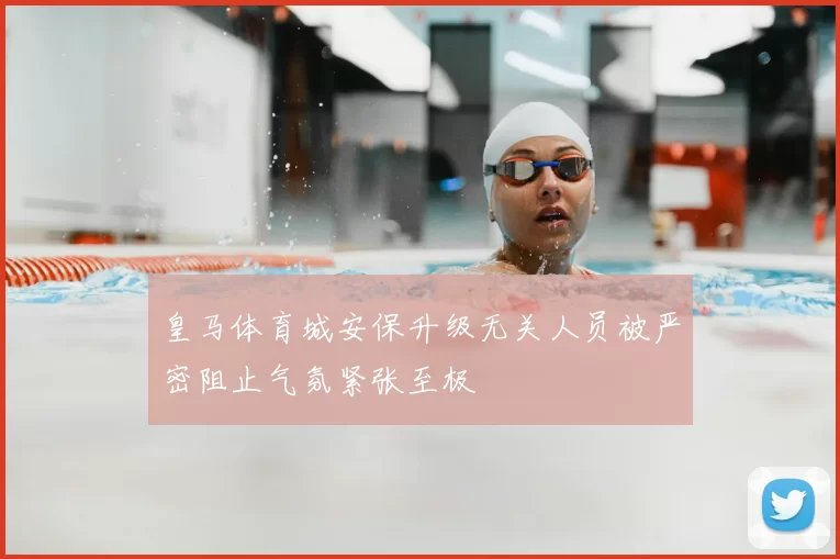 皇马体育城安保升级无关人员被严密阻止气氛紧张至极
